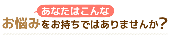 あなたはこんなお悩みをお持ちではありませんか？